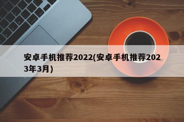 安卓手机推荐2022(安卓手机推荐2023年3月)