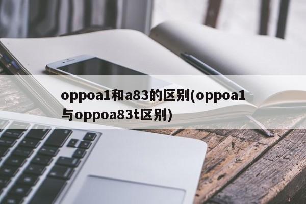 oppoa1和a83的区别(oppoa1与oppoa83t区别)