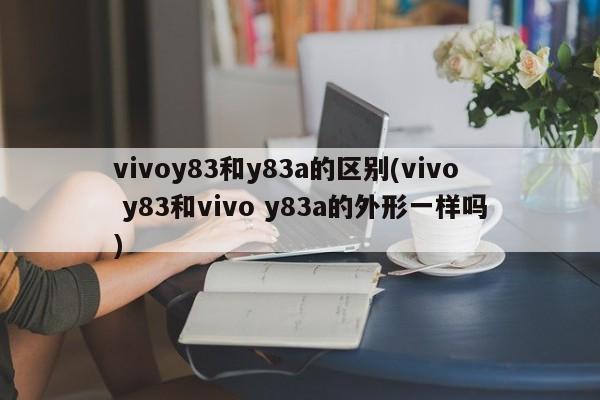 vivoy83和y83a的区别(vivo y83和vivo y83a的外形一样吗)