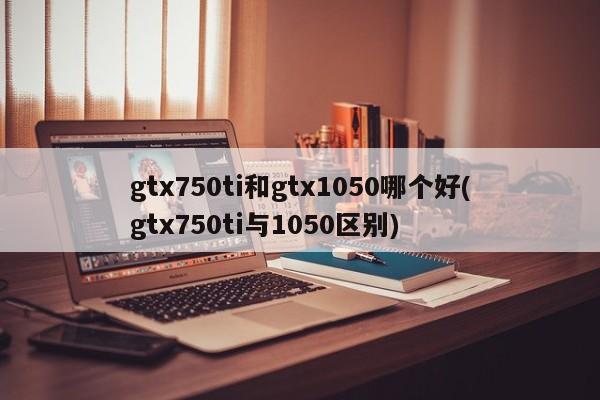 gtx750ti和gtx1050哪个好(gtx750ti与1050区别)