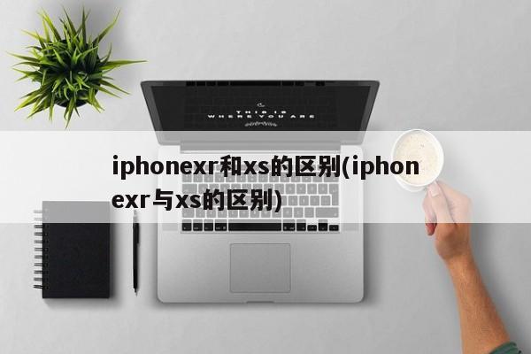 iphonexr和xs的区别(iphonexr与xs的区别)